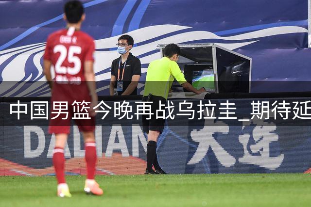 中国男篮今晚再战乌拉圭 期待延续胜势