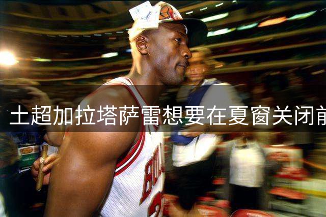 土超加拉塔萨雷想要在夏窗关闭前，捡漏，3500万报价皇马中场卡马文加，被皇马拒绝