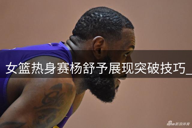 女篮热身赛杨舒予展现突破技巧 换手拉杆得分表现亮眼