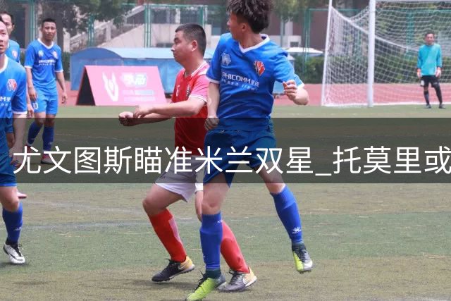 尤文图斯瞄准米兰双星 托莫里或与福法纳同赴都灵