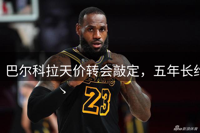 巴尔科拉天价转会敲定，五年长约显雄心