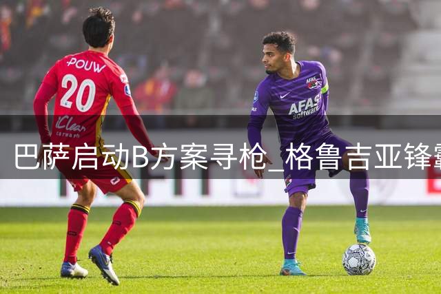 巴萨启动B方案寻枪 格鲁吉亚锋霸成阿尔瓦雷斯备选