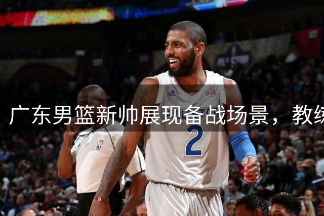 广东男篮新帅展现备战场景，教练组全员就位