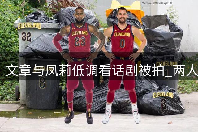 文章与凤莉低调看话剧被拍 两人感情稳定已获家人认可