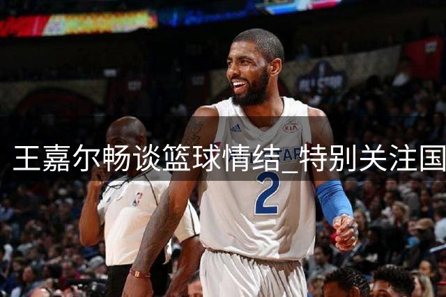 王嘉尔畅谈篮球情结 特别关注国青小将朱正