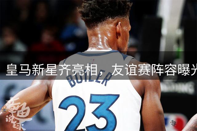皇马新星齐亮相，友谊赛阵容曝光