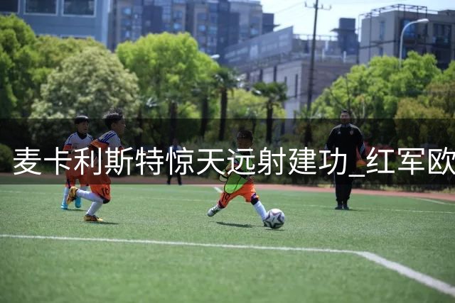 麦卡利斯特惊天远射建功 红军欧冠逆转战胜马竞