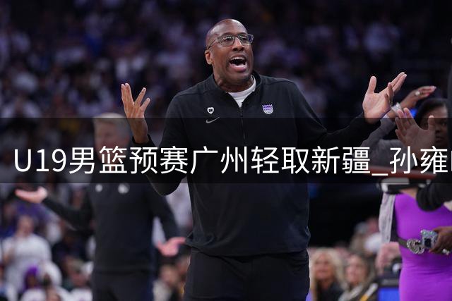 U19男篮预赛广州轻取新疆 孙雍皓砍29分率队取胜